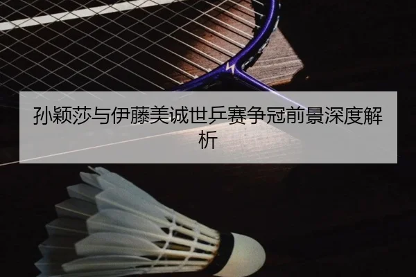 孙颖莎与伊藤美诚世乒赛争冠前景深度解析